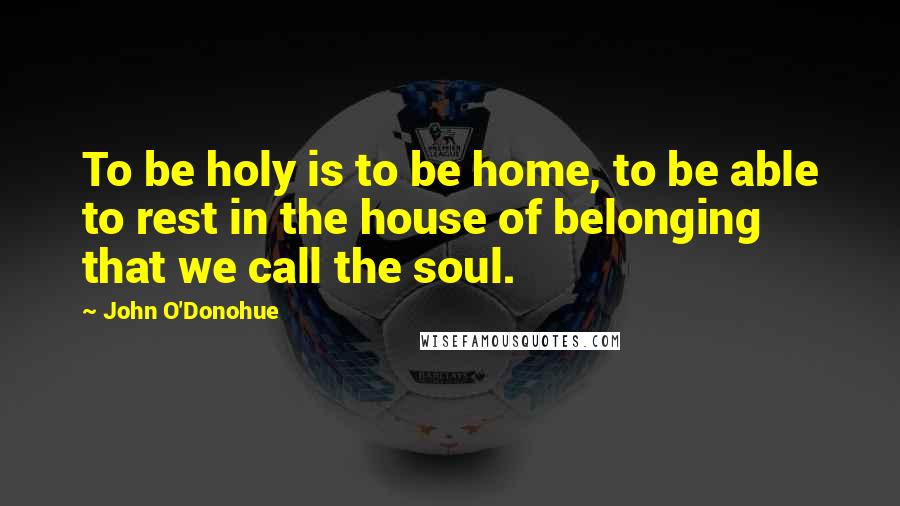 John O'Donohue Quotes: To be holy is to be home, to be able to rest in the house of belonging that we call the soul.