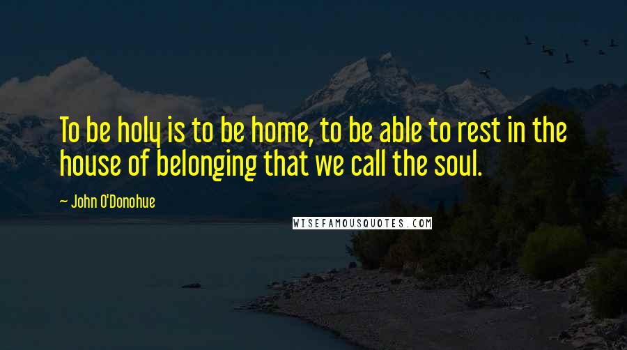 John O'Donohue Quotes: To be holy is to be home, to be able to rest in the house of belonging that we call the soul.