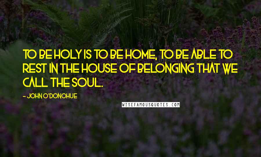 John O'Donohue Quotes: To be holy is to be home, to be able to rest in the house of belonging that we call the soul.