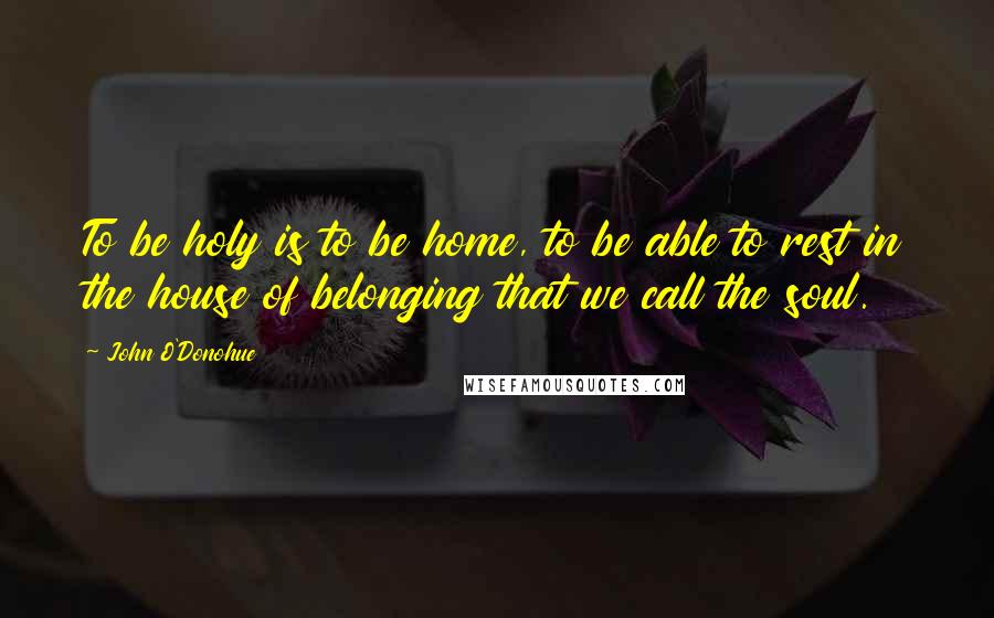 John O'Donohue Quotes: To be holy is to be home, to be able to rest in the house of belonging that we call the soul.