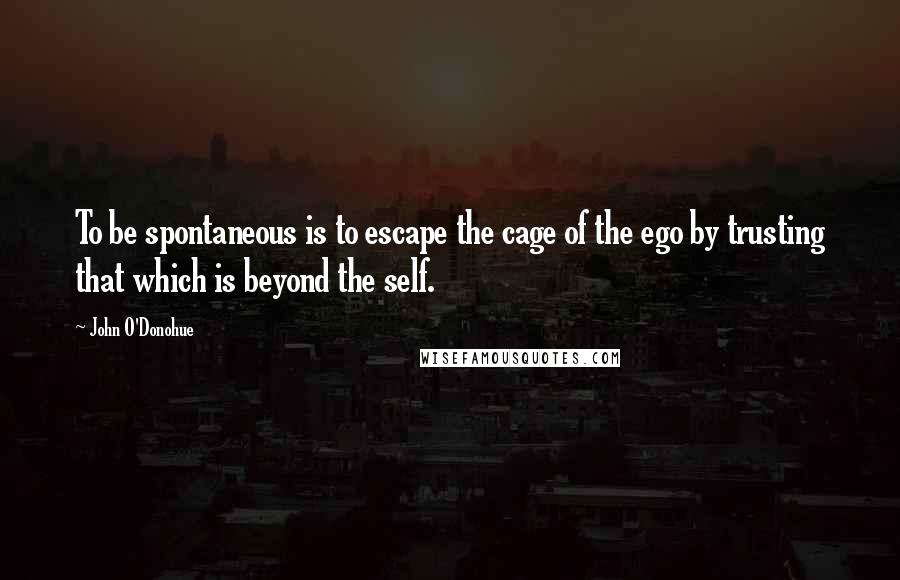 John O'Donohue Quotes: To be spontaneous is to escape the cage of the ego by trusting that which is beyond the self.