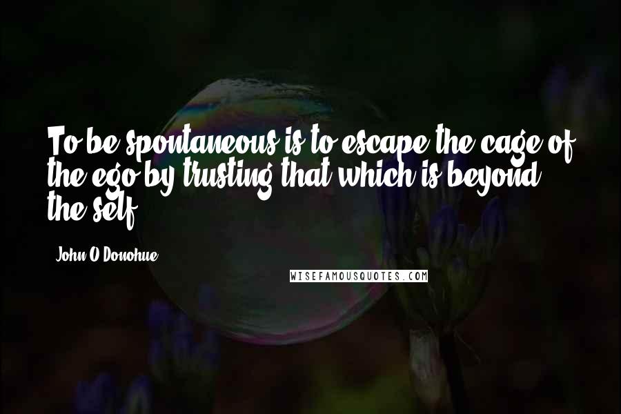 John O'Donohue Quotes: To be spontaneous is to escape the cage of the ego by trusting that which is beyond the self.