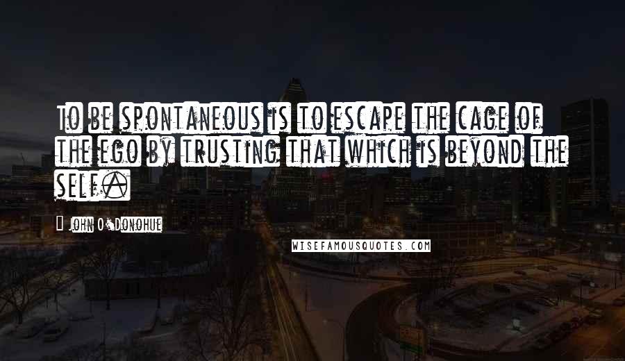 John O'Donohue Quotes: To be spontaneous is to escape the cage of the ego by trusting that which is beyond the self.