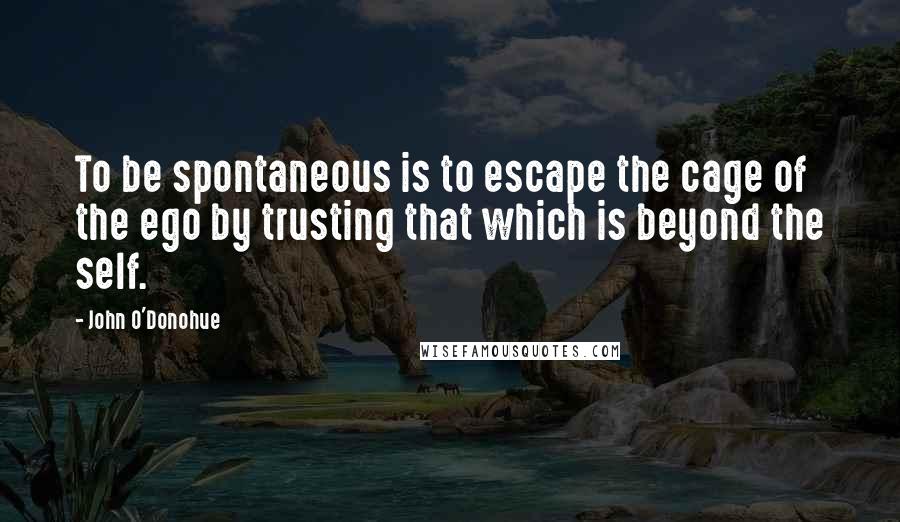 John O'Donohue Quotes: To be spontaneous is to escape the cage of the ego by trusting that which is beyond the self.
