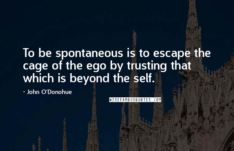 John O'Donohue Quotes: To be spontaneous is to escape the cage of the ego by trusting that which is beyond the self.