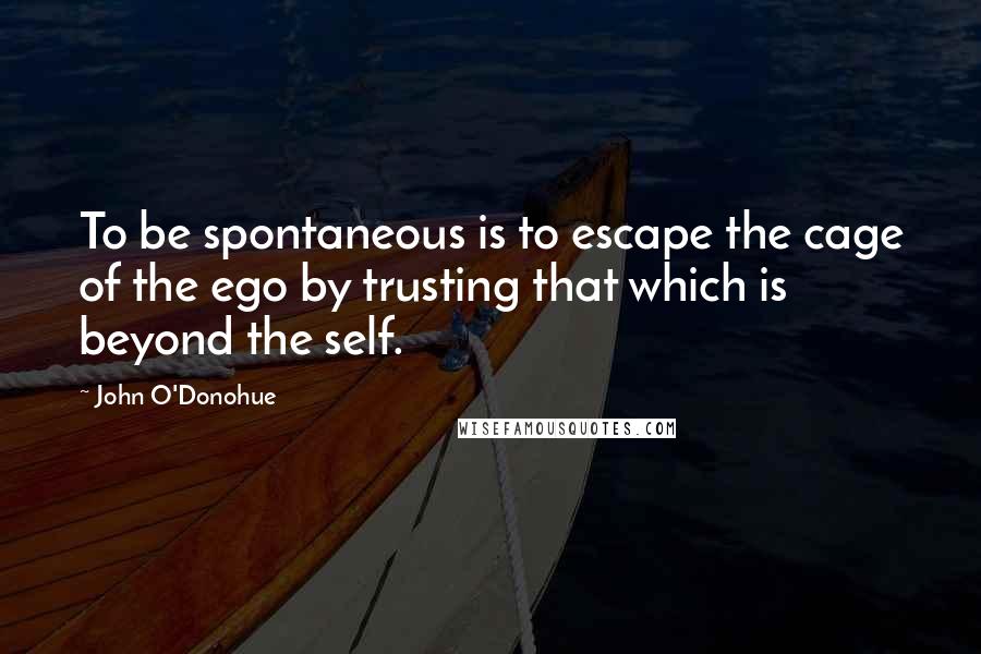 John O'Donohue Quotes: To be spontaneous is to escape the cage of the ego by trusting that which is beyond the self.