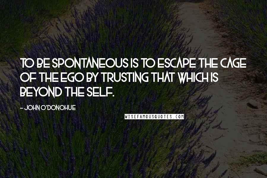 John O'Donohue Quotes: To be spontaneous is to escape the cage of the ego by trusting that which is beyond the self.