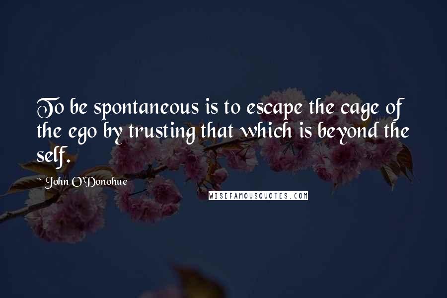 John O'Donohue Quotes: To be spontaneous is to escape the cage of the ego by trusting that which is beyond the self.