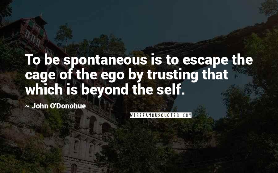 John O'Donohue Quotes: To be spontaneous is to escape the cage of the ego by trusting that which is beyond the self.