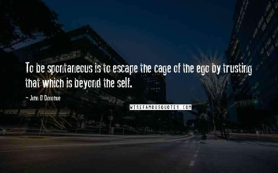 John O'Donohue Quotes: To be spontaneous is to escape the cage of the ego by trusting that which is beyond the self.