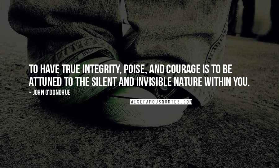 John O'Donohue Quotes: To have true integrity, poise, and courage is to be attuned to the silent and invisible nature within you.