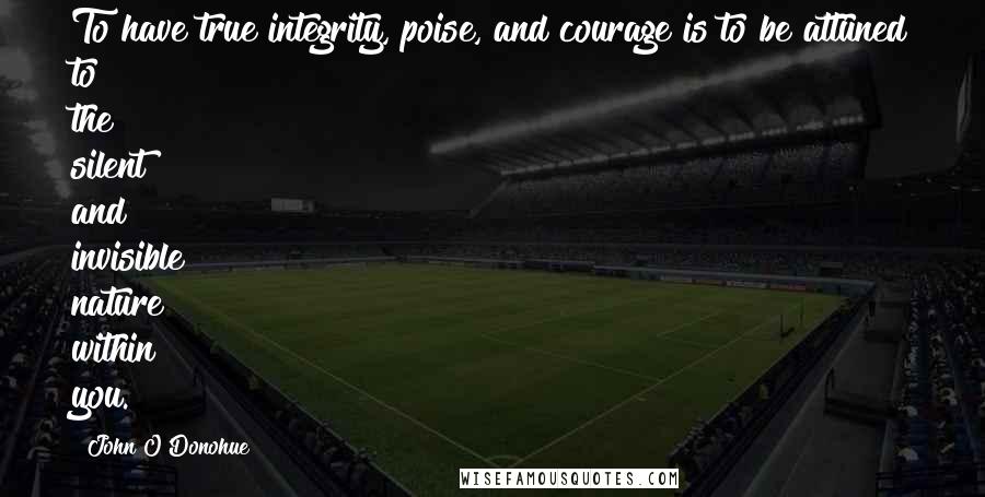 John O'Donohue Quotes: To have true integrity, poise, and courage is to be attuned to the silent and invisible nature within you.