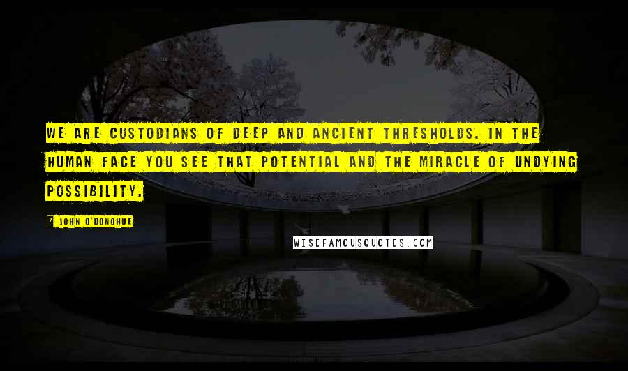 John O'Donohue Quotes: We are custodians of deep and ancient thresholds. In the human face you see that potential and the miracle of undying possibility.