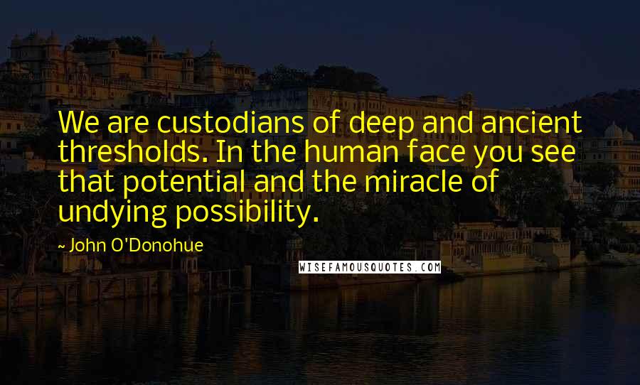 John O'Donohue Quotes: We are custodians of deep and ancient thresholds. In the human face you see that potential and the miracle of undying possibility.