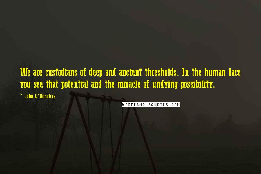 John O'Donohue Quotes: We are custodians of deep and ancient thresholds. In the human face you see that potential and the miracle of undying possibility.