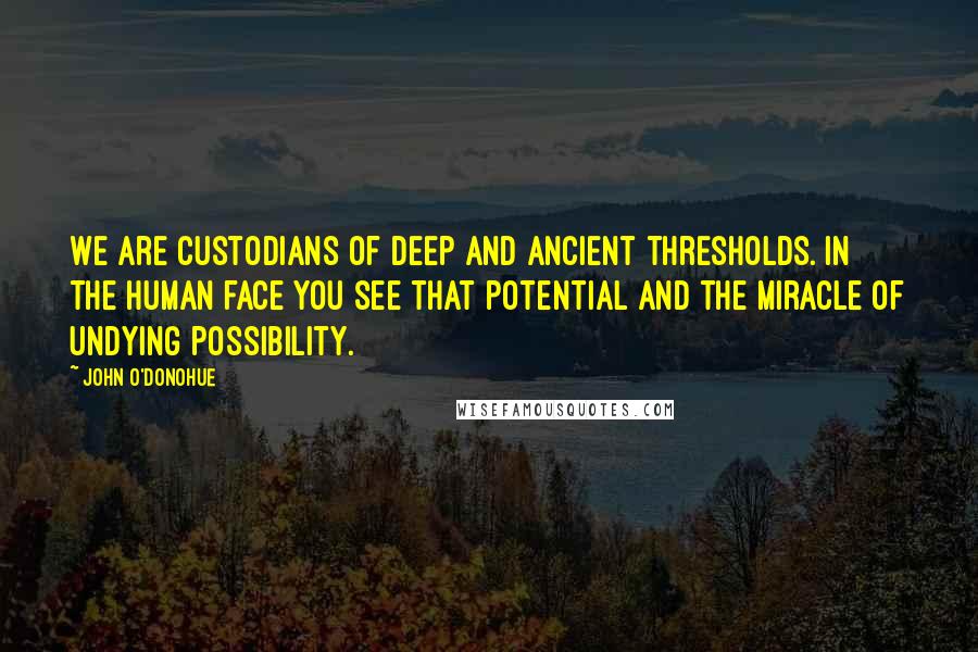 John O'Donohue Quotes: We are custodians of deep and ancient thresholds. In the human face you see that potential and the miracle of undying possibility.