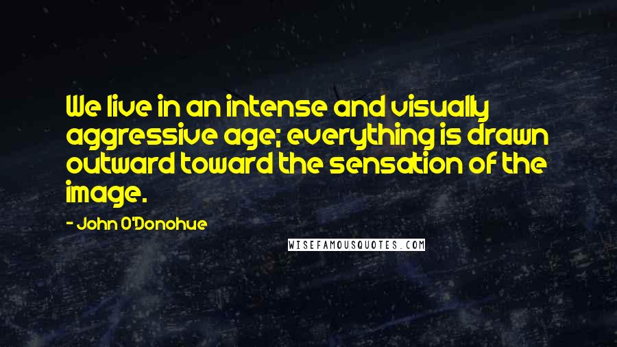 John O'Donohue Quotes: We live in an intense and visually aggressive age; everything is drawn outward toward the sensation of the image.