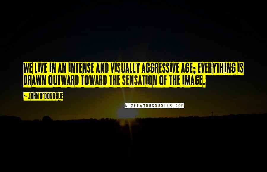 John O'Donohue Quotes: We live in an intense and visually aggressive age; everything is drawn outward toward the sensation of the image.