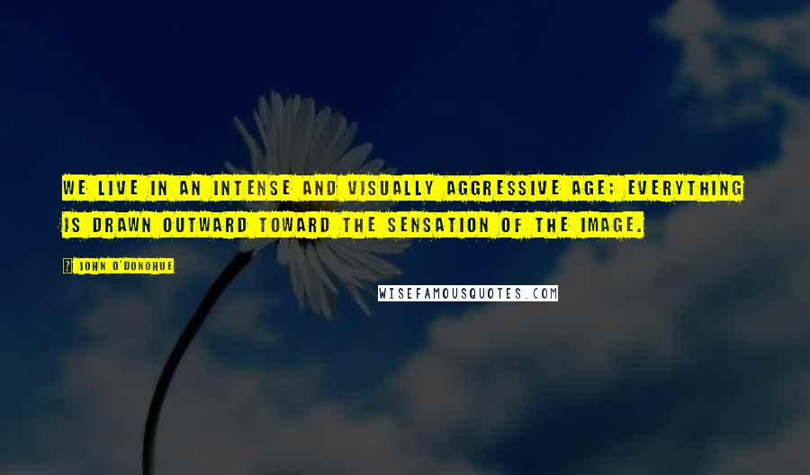 John O'Donohue Quotes: We live in an intense and visually aggressive age; everything is drawn outward toward the sensation of the image.