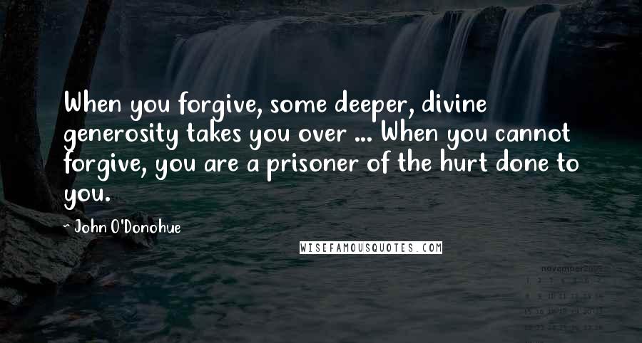 John O'Donohue Quotes: When you forgive, some deeper, divine generosity takes you over ... When you cannot forgive, you are a prisoner of the hurt done to you.