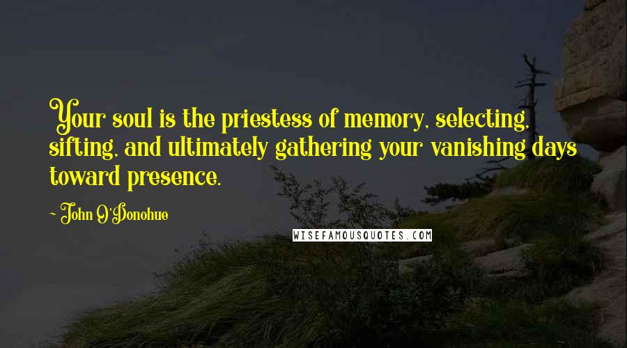 John O'Donohue Quotes: Your soul is the priestess of memory, selecting, sifting, and ultimately gathering your vanishing days toward presence.