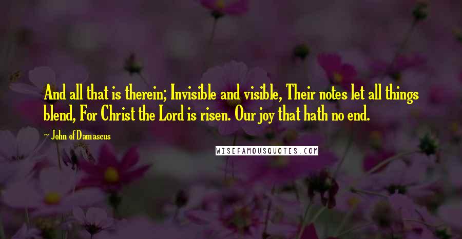 John Of Damascus Quotes: And all that is therein; Invisible and visible, Their notes let all things blend, For Christ the Lord is risen. Our joy that hath no end.