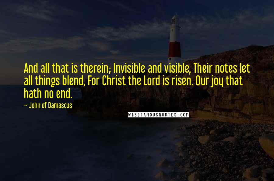 John Of Damascus Quotes: And all that is therein; Invisible and visible, Their notes let all things blend, For Christ the Lord is risen. Our joy that hath no end.