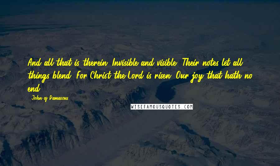 John Of Damascus Quotes: And all that is therein; Invisible and visible, Their notes let all things blend, For Christ the Lord is risen. Our joy that hath no end.