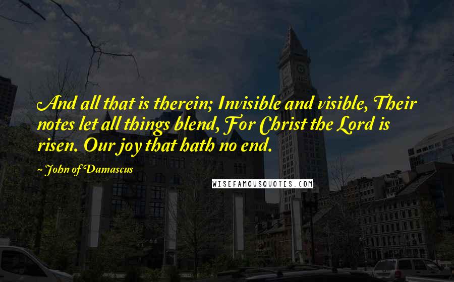 John Of Damascus Quotes: And all that is therein; Invisible and visible, Their notes let all things blend, For Christ the Lord is risen. Our joy that hath no end.