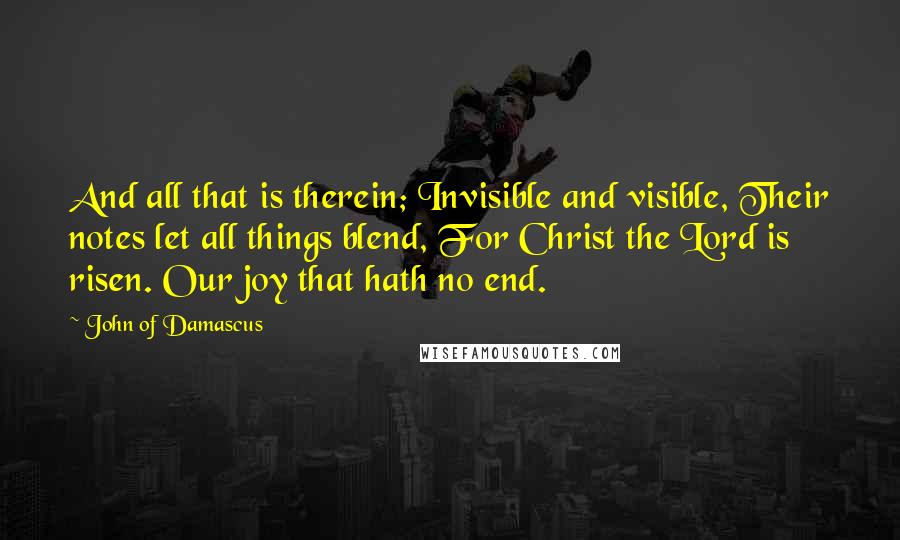 John Of Damascus Quotes: And all that is therein; Invisible and visible, Their notes let all things blend, For Christ the Lord is risen. Our joy that hath no end.