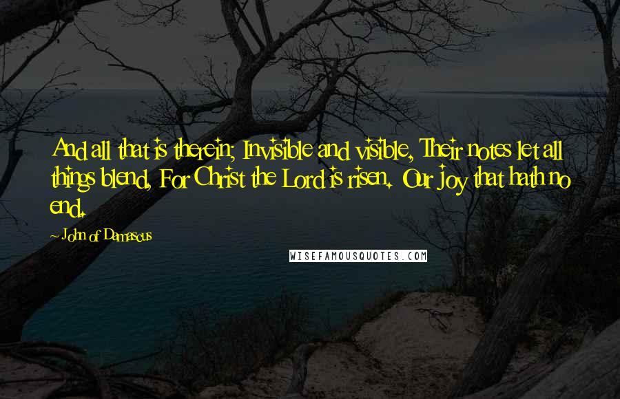 John Of Damascus Quotes: And all that is therein; Invisible and visible, Their notes let all things blend, For Christ the Lord is risen. Our joy that hath no end.