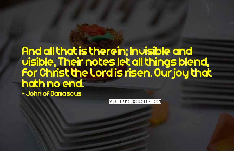 John Of Damascus Quotes: And all that is therein; Invisible and visible, Their notes let all things blend, For Christ the Lord is risen. Our joy that hath no end.