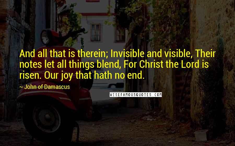 John Of Damascus Quotes: And all that is therein; Invisible and visible, Their notes let all things blend, For Christ the Lord is risen. Our joy that hath no end.