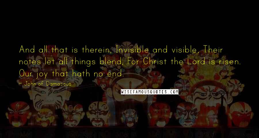 John Of Damascus Quotes: And all that is therein; Invisible and visible, Their notes let all things blend, For Christ the Lord is risen. Our joy that hath no end.