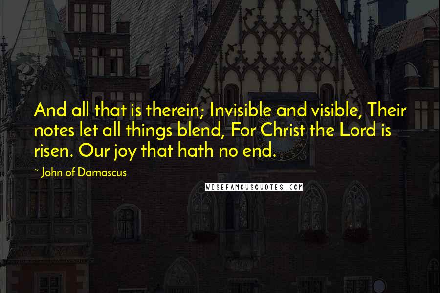 John Of Damascus Quotes: And all that is therein; Invisible and visible, Their notes let all things blend, For Christ the Lord is risen. Our joy that hath no end.