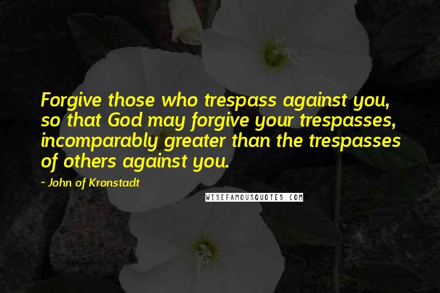 John Of Kronstadt Quotes: Forgive those who trespass against you, so that God may forgive your trespasses, incomparably greater than the trespasses of others against you.