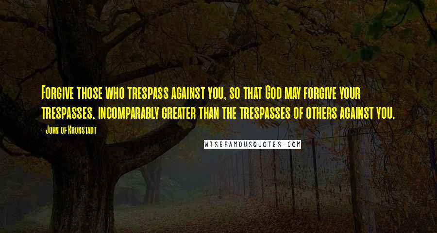 John Of Kronstadt Quotes: Forgive those who trespass against you, so that God may forgive your trespasses, incomparably greater than the trespasses of others against you.