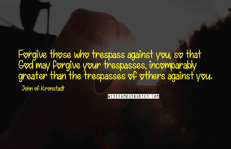 John Of Kronstadt Quotes: Forgive those who trespass against you, so that God may forgive your trespasses, incomparably greater than the trespasses of others against you.