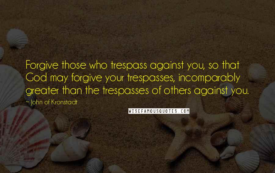 John Of Kronstadt Quotes: Forgive those who trespass against you, so that God may forgive your trespasses, incomparably greater than the trespasses of others against you.