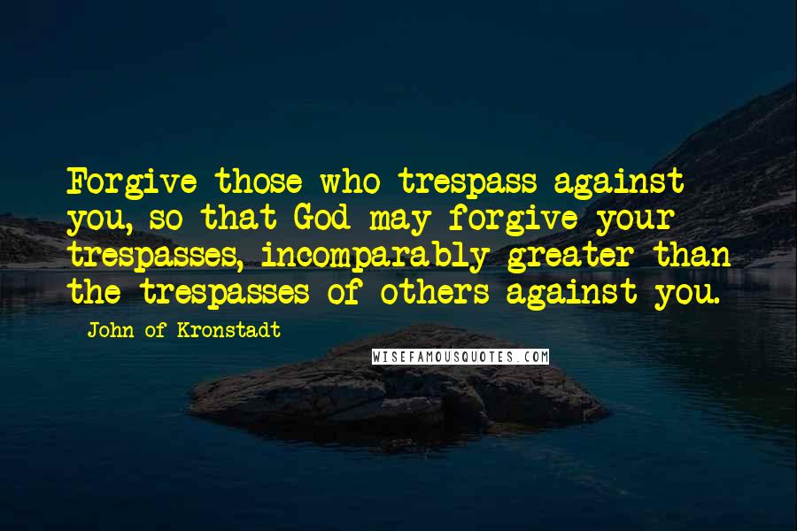 John Of Kronstadt Quotes: Forgive those who trespass against you, so that God may forgive your trespasses, incomparably greater than the trespasses of others against you.