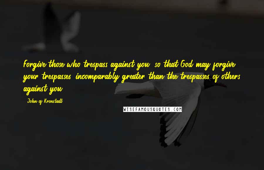 John Of Kronstadt Quotes: Forgive those who trespass against you, so that God may forgive your trespasses, incomparably greater than the trespasses of others against you.