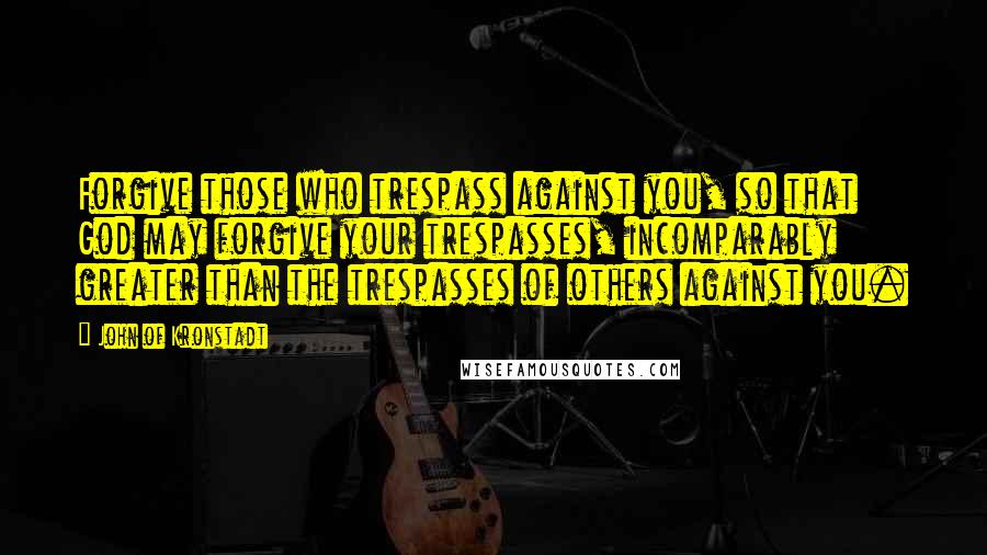 John Of Kronstadt Quotes: Forgive those who trespass against you, so that God may forgive your trespasses, incomparably greater than the trespasses of others against you.