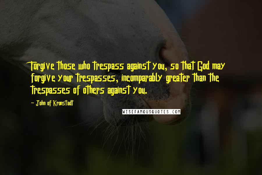 John Of Kronstadt Quotes: Forgive those who trespass against you, so that God may forgive your trespasses, incomparably greater than the trespasses of others against you.