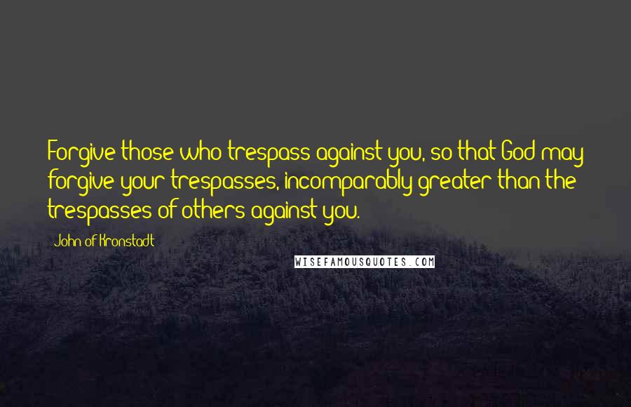 John Of Kronstadt Quotes: Forgive those who trespass against you, so that God may forgive your trespasses, incomparably greater than the trespasses of others against you.