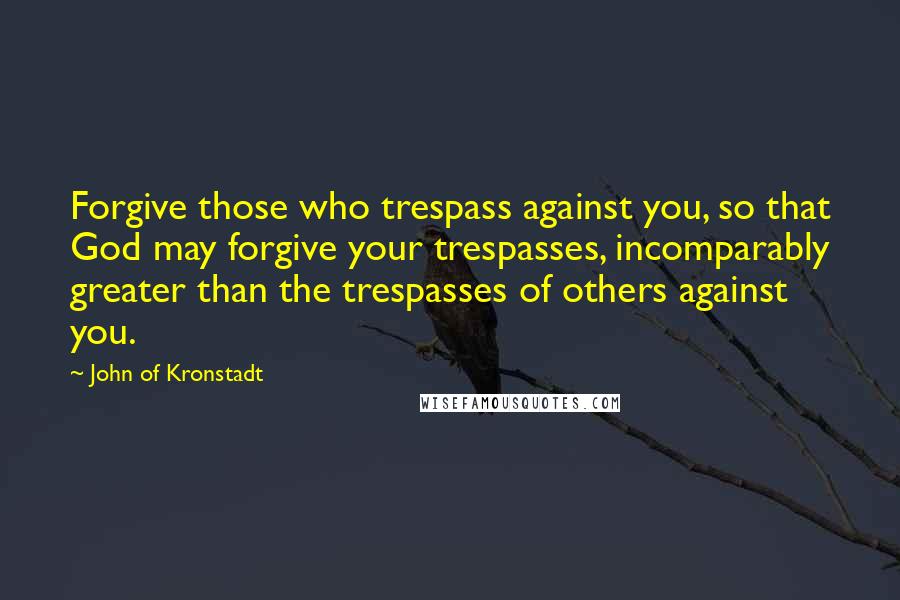 John Of Kronstadt Quotes: Forgive those who trespass against you, so that God may forgive your trespasses, incomparably greater than the trespasses of others against you.