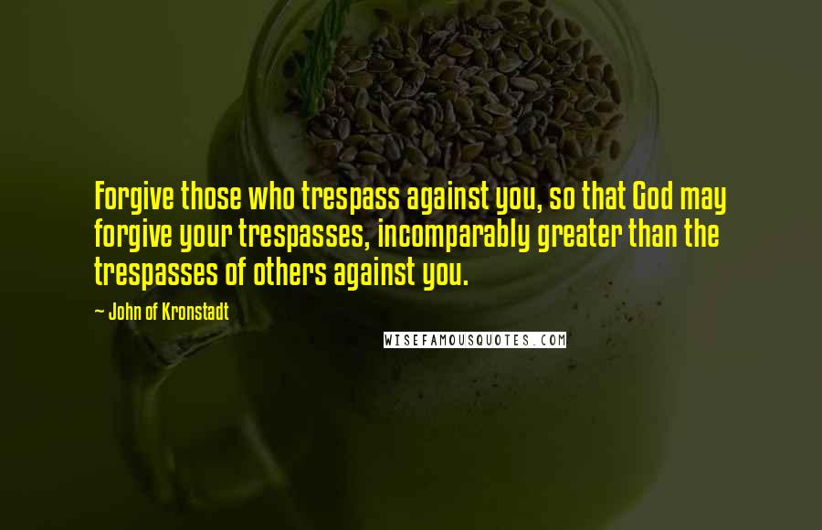 John Of Kronstadt Quotes: Forgive those who trespass against you, so that God may forgive your trespasses, incomparably greater than the trespasses of others against you.