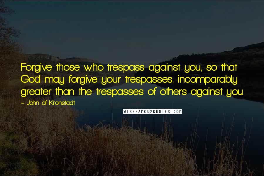 John Of Kronstadt Quotes: Forgive those who trespass against you, so that God may forgive your trespasses, incomparably greater than the trespasses of others against you.