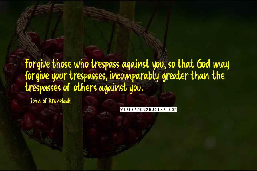 John Of Kronstadt Quotes: Forgive those who trespass against you, so that God may forgive your trespasses, incomparably greater than the trespasses of others against you.