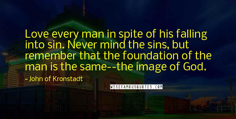 John Of Kronstadt Quotes: Love every man in spite of his falling into sin. Never mind the sins, but remember that the foundation of the man is the same--the image of God.