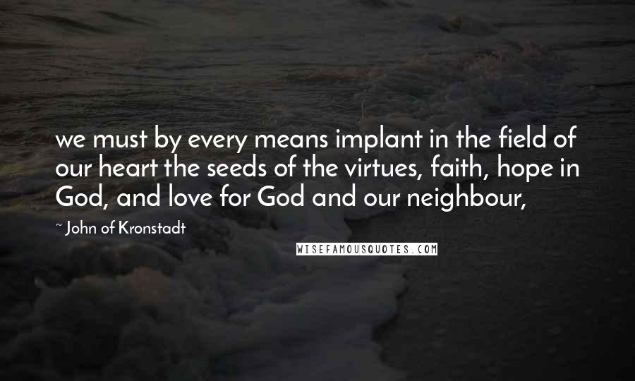 John Of Kronstadt Quotes: we must by every means implant in the field of our heart the seeds of the virtues, faith, hope in God, and love for God and our neighbour,